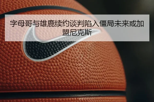 字母哥与雄鹿续约谈判陷入僵局未来或加盟尼克斯